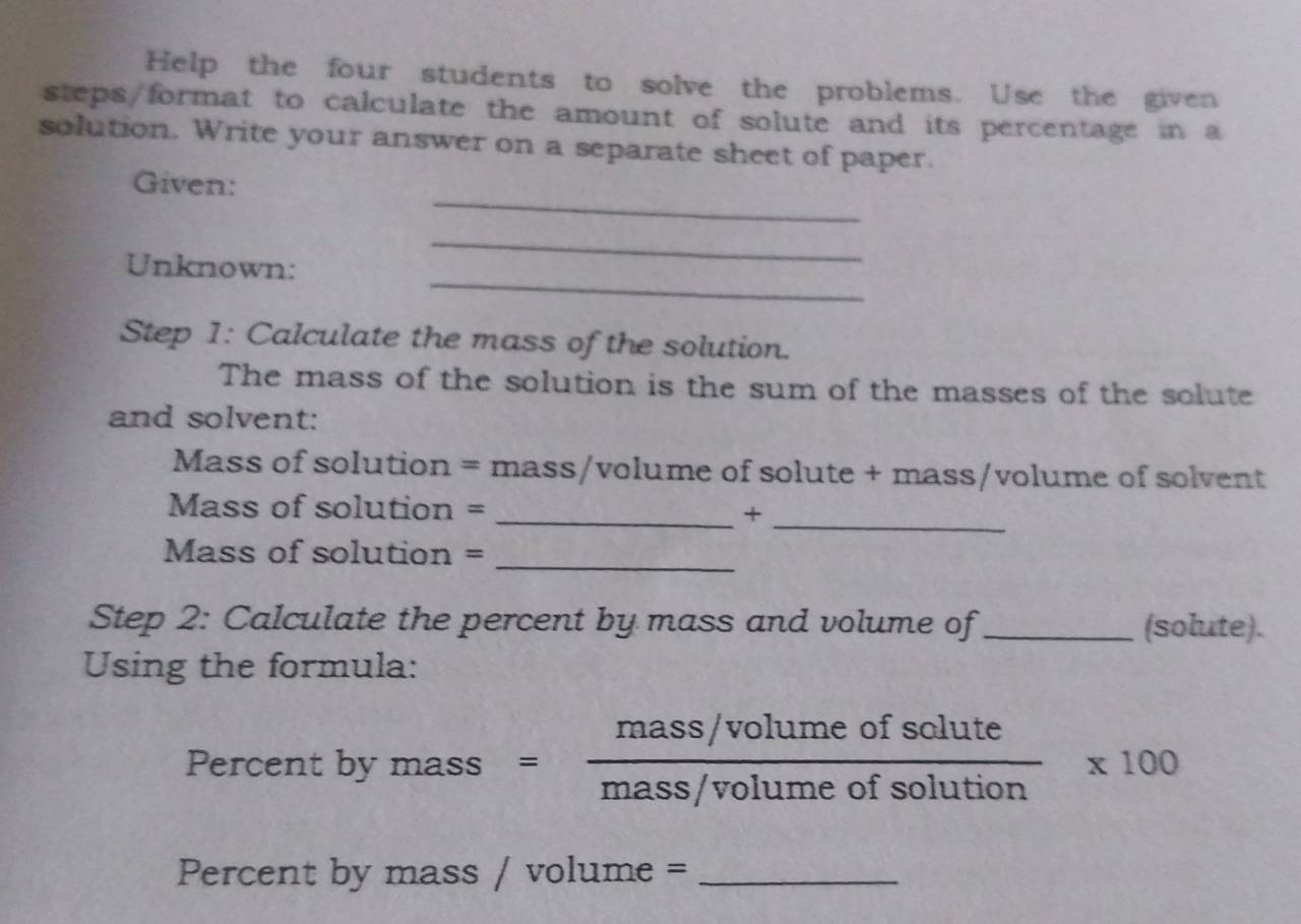 Help the four students to solve the problems. Use the given 
steps/format to calculate the amount of solute and its percentage in a 
solution. Write your answer on a separate sheet of paper. 
_ 
Given: 
_ 
_ 
Unknown: 
Step 1: Calculate the mass of the solution. 
The mass of the solution is the sum of the masses of the solute 
and solvent: 
Mass of solution = mass/volume of solute + mass/volume of solvent 
_ 
Mass of solution = _+ 
_ 
Mass of solution = 
Step 2: Calculate the percent by mass and volume of_ (solute). 
Using the formula:
()^ 1/2 -3^(frac 1)2=
Percent by n 2a ss s= (mass/volumeofsolute)/mass/volumeofsolution * 100
Percent by mass / volu 1m e =_