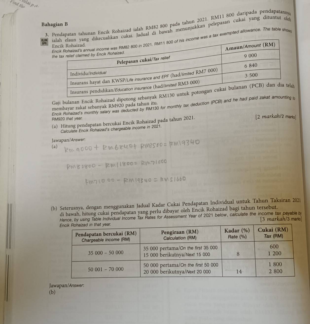 Find the
filai p  d 
Bahagian B
3. Pendapatan tahunan Encik Rohaizad ialah RM82 800 pada tahun 2021. RM11 800 daripada pendapatanny
kai. Jadual di bawah menunjukkan pelepasan cukai yang dituntut oleh
a tax exempted allowance. The table show
SPM
Gají bulanan Encik Rohaizad dipotong 
Encik Rohaizad's monthly salary was deducted by RM130 for monthly tax deduction (PCB) and he had p
membayar zakat sebanyak RM920 pada tahun itu.
RM920 that year.
(a) Hitung pendapatan bercukai Encik Rohaizad pada tahun 2021.
[2 markah/2 marks]
Calculate Encik Rohaizad's chargeable income in 2021.
Jawapan/Answer:
(a)
(b) Seterusnya, dengan menggunakan Jadual Kadar Cukai Pendapatan Individual untuk Tahun Taksiran 2021
di bawah, hitung cukai pendapatan yang perlu dibayar oleh Encik Rohaizad bagi tahun tersebut.
Hence, by using Table Individual Income Tax Rates for Assessment Year of 2021 below, calculate the income tax payable by
[3 markah/3 marks]
Jawapan/Answer:
(b)