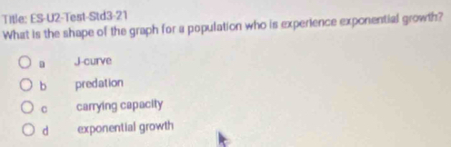 Title: ES-U2-Test-Std3-21
What is the shape of the graph for a population who is experience exponential growth?
J-curve
b predation
c carrying capacity
d exponential growth