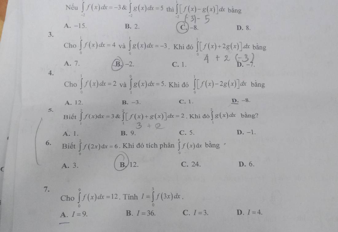 Nếu ∈tlimits _-2f(x)dx=-3 & ∈tlimits _(-2)^1g(x)dx=5 thì ∈t [f(x)-g(x)] dx bǎng
|
A. −15. B. 2. C.) -8. D. 8.
3. dx bǎng
Cho ∈tlimits _0^1f(x)dx=4 và ∈tlimits _0^1g(x)dx=-3. Khi đó ∈tlimits [f(x)+2g(x)]
A. 7. B. −2. C. 1. D. −7.
4.
Cho ∈tlimits _0^1f(x)dx=2 và ∈tlimits _1^0g(x)dx=5.. Khi đó ∈tlimits _0^1[f(x)-2g(x)]dx bằng
A. 12. B. -3. C. 1. D. -8.
5. ∈tlimits _1^2f(x)dx=3 & ∈tlimits _0^2[f(x)+g(x)]dx=2. Khi đó ∈tlimits _0^2g(x)dx bằng?
Biết
A. 1. B. 9. C. 5. D. −1.
6. Biết ∈tlimits _0^2f(2x)dx=6. Khi đó tích phân ∈tlimits _0^4f(x)dx bằng
A. 3. B. 12. C. 24. D. 6.
C
7. ∈tlimits _0^9f(x)dx=12. Tính I=∈tlimits _0^3f(3x)dx.
Cho
A. I=9. B. I=36. C. I=3. D. I=4.