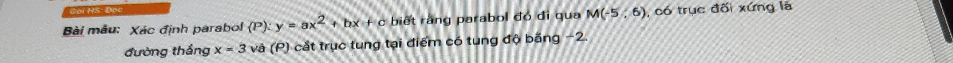 S: Đọc 
Bài mẫu: Xác định parabol (P): y=ax^2+bx+ c biết rằng parabol đó đi qua M(-5;6) , có trục đối xứng là 
đường thắng x=3 và (P) cắt trục tung tại điểm có tung độ bằng −2.