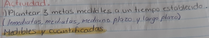 Actiudad. 
1)Plantear 3 metas mediblles a un trempo establecido. 
(lnmediafas, mediafas, mediano plazoy largo place) 
Medibles y coantificadas.