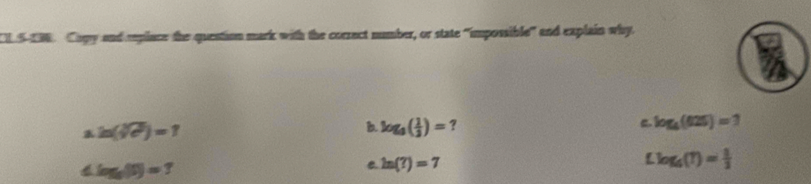 CL S-198. Copy and rplace the question mark with the correct number, or state "impossible" and explain why.
ln (sqrt[3](e^2))=1
b. log _8( 1/3 )= ? log _4(625)=1
log _5(5)=7
C. ln (?)=7
Llog _6(1)= 1/2 