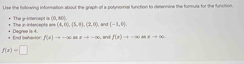 Use the following information about the graph of a polynomial function to determine the formula for the function. 
The y-intercept is (0,80). 
The x-intercepts are (4,0), (5,0),(2,0) , and (-1,0). 
Degree is 4. 
End behavior: f(x)to -∈fty as xto -∈fty , and f(x)to -∈fty asxto ∈fty.
f(x)=□