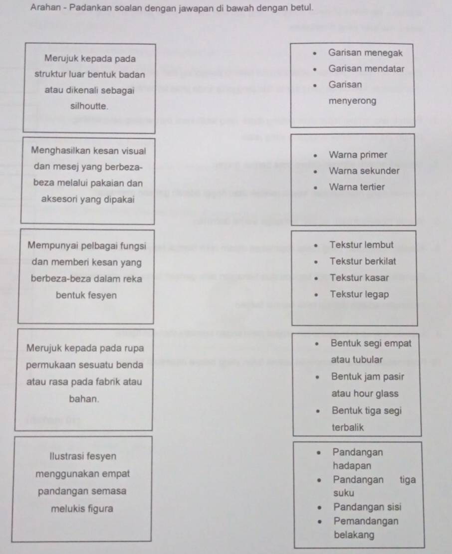 Arahan - Padankan soalan dengan jawapan di bawah dengan betul.
Merujuk kepada pada
Garisan menegak
Garisan mendatar
struktur luar bentuk badan
atau dikenali sebagai
Garisan
silhoutte. menyerong
Menghasilkan kesan visual Warna primer
dan mesej yang berbeza- Warna sekunder
beza melalui pakaian dan Warna tertier
aksesori yang dipakai
Mempunyai pelbagai fungsi Tekstur lembut
dan memberi kesan yang Tekstur berkilat
berbeza-beza dalam reka Tekstur kasar
bentuk fesyen Tekstur legap
Merujuk kepada pada rupa
Bentuk segi empat
atau tubular
permukaan sesuatu benda
atau rasa pada fabrik atau
Bentuk jam pasir
bahan.
atau hour glass
Bentuk tiga segi
terbalik
Ilustrasi fesyen
Pandangan
hadapan
menggunakan empat Pandangan tiga
pandangan semasa suku
melukis figura Pandangan sisi
Pemandangan
belakang