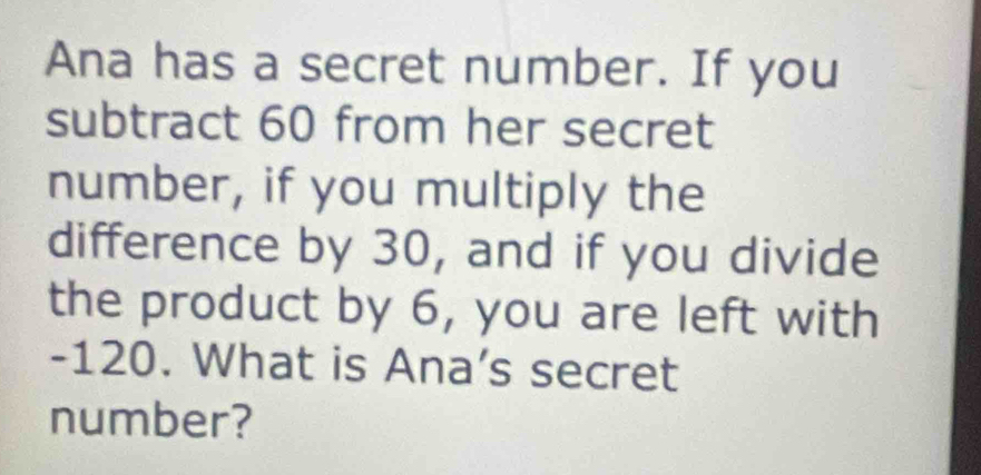 Ana has a secret number. If you 
subtract 60 from her secret 
number, if you multiply the 
difference by 30, and if you divide 
the product by 6, you are left with
-120. What is Ana’s secret 
number?