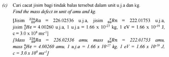 Cari cacat jisim bagi tindak balas tersebut dalam unit u.j.a dan kg.
Find the mass defect in unit of amu and kg.
[Jisin 1 _(88)^(226)Ra=226.02536 u.j.a, jisim _(86)^xRn=222.01753 □  u.j.a,
jisim _5^(4He=4.00260uj.a, 1uj.a=1.66* 10^-27)kg, 1eV=1.66* 10^(-19)J,
c=3.0* 10^8ms^(-1)]
[Mass _(88)^(226)Ra=226.02536. amu, mass _(86)^xRn=222.01753amu, 
mass _5^(4He=4.00260amu, 1uj.a=1.66* 10^-27)kg, 1eV=1.66* 10^(-19)J,
c=3.0* 10^8ms^(-1)]