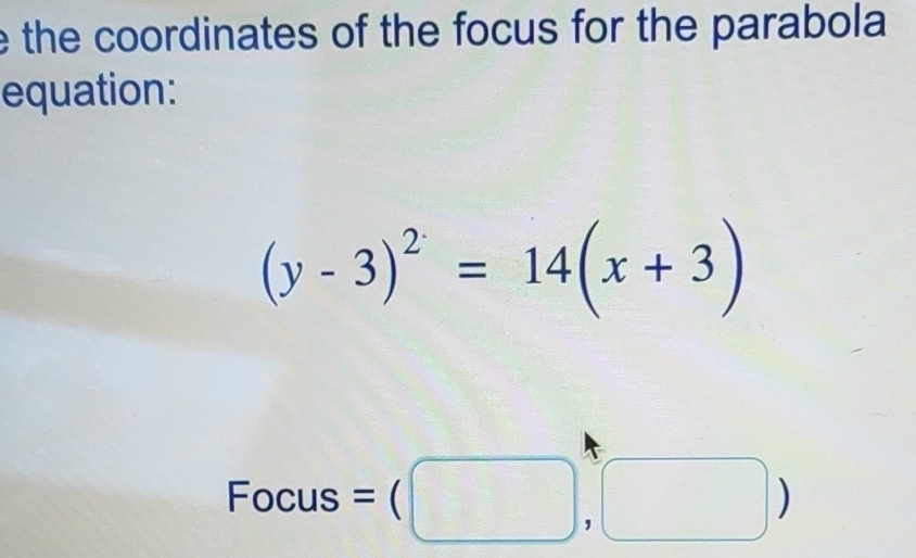 the coordinates of the focus for the parabola 
equation:
(y-3)^2=14(x+3)
Focus =(□ ,□ )