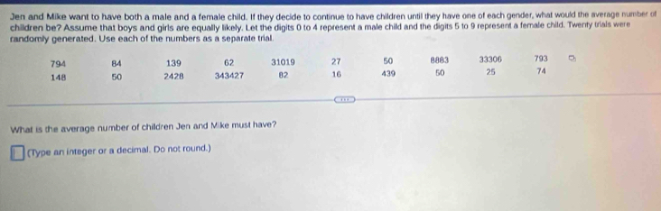 Jen and Mike want to have both a male and a female child. If they decide to continue to have children until they have one of each gender, what would the average number of 
children be? Assume that boys and girls are equally likely. Let the digits 0 to 4 represent a male child and the digits 5 to 9 represent a female child. Twenty trials were 
randomly generated. Use each of the numbers as a separate trial.
794 84 139 62 31019 27 50 8883 33306 793
148 50 2428 343427 82 16 439 50 25 74
, 
What is the average number of children Jen and Mike must have? 
(Type an integer or a decimal. Do not round.)