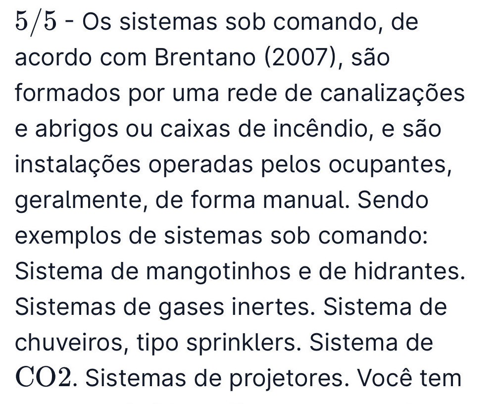 5/5 - Os sistemas sob comando, de
acordo com Brentano (2007), são
formados por uma rede de canalizações
e abrigos ou caixas de incêndio, e são
instalações operadas pelos ocupantes,
geralmente, de forma manual. Sendo
exemplos de sistemas sob comando:
Sistema de mangotinhos e de hidrantes.
Sistemas de gases inertes. Sistema de
chuveiros, tipo sprinklers. Sistema de
CO2. Sistemas de projetores. Você tem