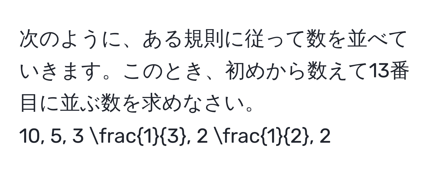 次のように、ある規則に従って数を並べていきます。このとき、初めから数えて13番目に並ぶ数を求めなさい。  
10, 5, 3  1/3 , 2  1/2 , 2