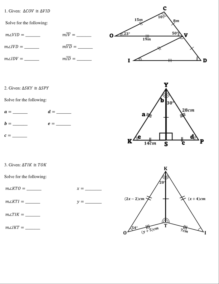 Given: △ COV≌ △ VID
Solve for the following:
m∠ VID=
_
moverline IV=
_
m∠ IVD=
_
moverline VD=
_
_ m∠ IDV=
_ moverline ID=
2. Given: △ SKY≌ △ SPY
Solve for the following: 
_ a=
_ d=
_
b=
_ e=
_ c=
3. Given: △ TIK≌ TOK
Solve for the following:
_
m∠ KTO=
_
x=
m∠ KTI= _
y= _
m∠ TIK= _
_ m∠ IKT=