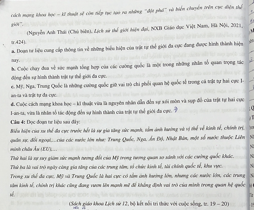 cách mạng khoa học - kĩ thuật sẽ còn tiếp tục tạo ra những “đột phá” và biến chuyển trên cục diện thế
:.
giới".
h
(Nguyễn Anh Thái (Chủ biên), Lịch sử thế giới hiện đại, NXB Giáo dục Việt Nam, Hà Nội, 2021,
M
tr.424).
a. Đoạn tư liệu cung cấp thông tin về những biểu hiện của trật tự thế giới đa cực đang được hình thành hiện rên
nay.
b. Cuộc chạy đua về sức mạnh tổng hợp của các cường quốc là một trong những nhân tố quan trọng tác ā.
động đến sự hình thành trật tự thế giới đa cực.
c. Mỹ, Nga, Trung Quốc là những cường quốc giữ vai trò chi phối quan hệ quốc tế trong cả trật tự hai cực I-
an-ta và trật tự đa cực.
d. Cuộc cách mạng khoa học - kĩ thuật vừa là nguyên nhân dẫn đến sự xói mòn và sụp đồ của trật tự hai cực
I-an-ta, vừa là nhân tố tác động đến sự hình thành của trật tự thế giới đa cực. D
, Q
) T
Câu 4: Đọc đoạn tư liệu sau đây:
Biểu hiện của xu thế đa cực trước hết là sự gia tăng sức mạnh, tầm ảnh hưởng và vị thế về kinh tế, chính trị, ʃro
quân sự, đổi ngoại,...của các nước lớn như: Trung Quốc, Nga, Ấn Độ, Nhật Bản, một số nước thuộc Liên N
minh châu Âu (EU),...
N
Thứ hai là sự suy giảm sức mạnh tương đối của Mỹ trong tương quan so sánh với các cường quốc khác. N
Thứ ba là vai trò ngày càng gia tăng của các trung tâm, tổ chức kinh tế, tài chính quốc tế, khu vực. N
Trong xu thế đa cực, Mỹ và Trung Quốc là hai cực có tầm ảnh hưởng lớn, nhưng các nước lớn, các trung  N
tâm kinh tế, chính trị khác cũng đang vươn lên mạnh mẽ để khẳng định vai trò của mình trong quan hệ quốc )) (
tế.
lù
(Sách giáo khoa Lịch sử 12, bộ kết nối tri thức với cuộc sống, tr. 19 - 20) .1