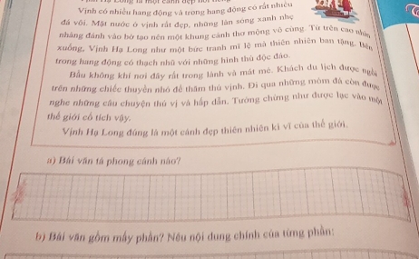 Vịnh có nhiều hang động và trong hang động có rất nhiều 
đá vôi. Mặt nước ở vịnh rất đẹp, những làn sóng xanh nhẹ 
nhâng đánh vào bờ tạo nền một khung cảnh thơ mộng vô cùng. Từ trên cao nịc 
xuống, Vịnh Hạ Long như một bức tranh mĩ lệ mà thiên nhiên ban tậng, Bên 
trong hang động có thạch nhũ với những hình thù độc đảo. 
Bầu không khí nơi đây rất trong lành và mát mé. Khách du lịch được ngài 
trên những chiếc thuyền nhớ để thâm thủ vịnh. Đi qua những môm đá còn được 
nghe những câu chuyện thú vị và hấp dẫn. Tường chừng như được lục vào mộ 
thể giới cổ tích vậy. 
Vịnh Hạ Long đúng là một cánh đẹp thiên nhiên ki vĩ của thể giới. 
a) Bái văn tá phong cánh nào? 
bộ Bài văn gồm mây phần? Nếu nội dung chính của từng phần: