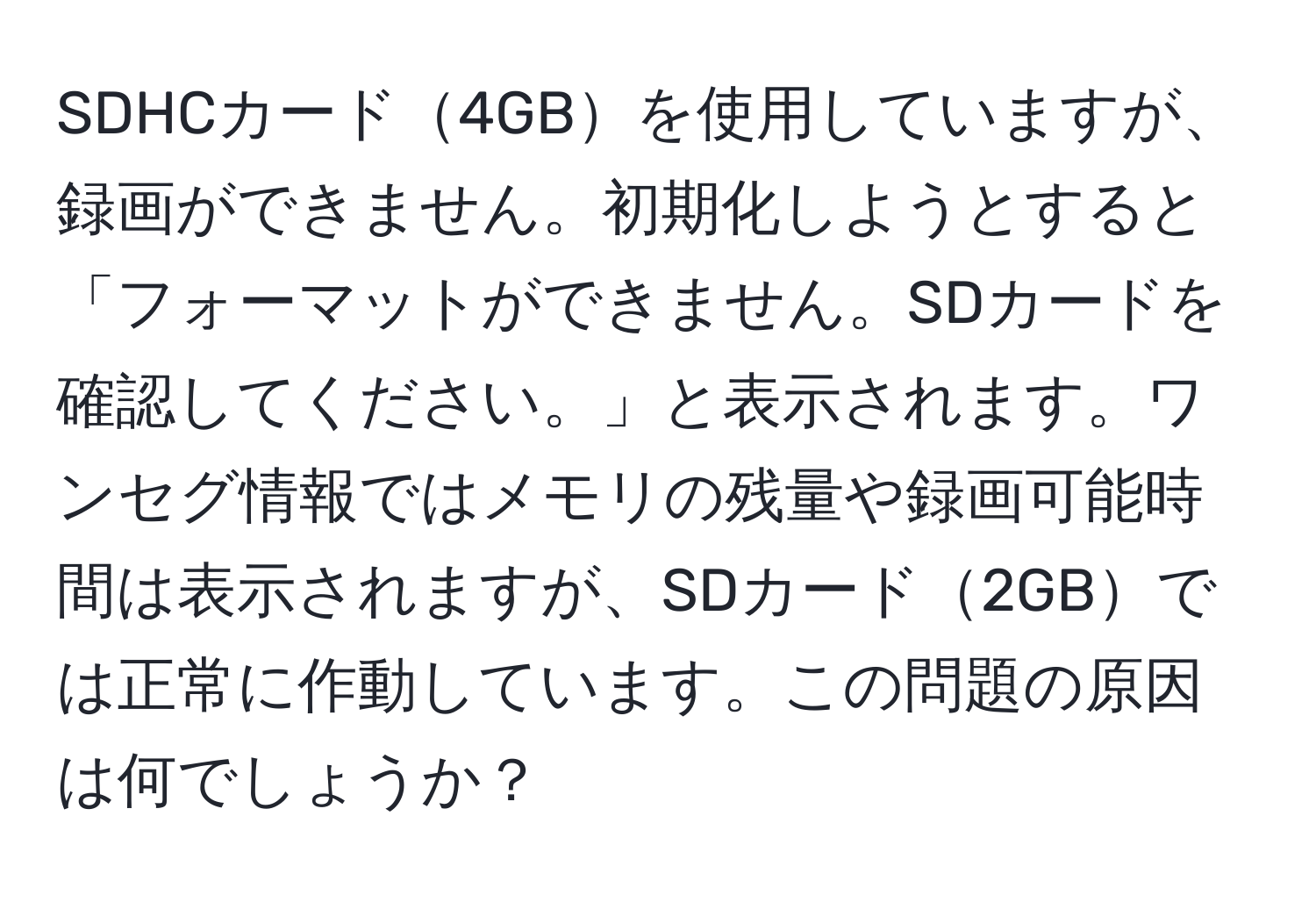 SDHCカード4GBを使用していますが、録画ができません。初期化しようとすると「フォーマットができません。SDカードを確認してください。」と表示されます。ワンセグ情報ではメモリの残量や録画可能時間は表示されますが、SDカード2GBでは正常に作動しています。この問題の原因は何でしょうか？