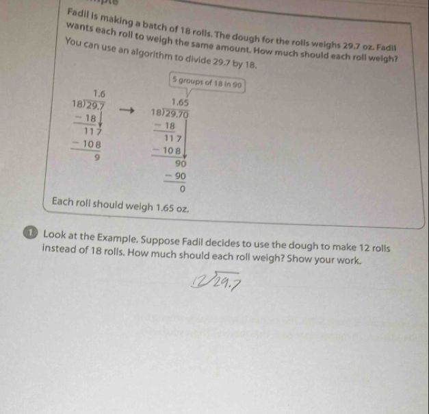 lpte 
Fadil is making a batch of 18 rolls. The dough for the rolls weighs 29.7 oz. Fadil
wants each roll to weigh the same amount. How much should each roll weigh?
You can use an algorithm to divide 29.7 by 18.
5 groups of 18 in 90
beginarrayr 18 18encloselongdiv 29.7 -18 hline 17 -10.8 hline 9endarray beginarrayr 1.005 1.025 -18117 hline -104 hline 00 -100 hline 0endarray 
Each roll should weigh 1.65 oz.
10 Look at the Example. Suppose Fadil decides to use the dough to make 12 rolls
instead of 18 rolls. How much should each roll weigh? Show your work.