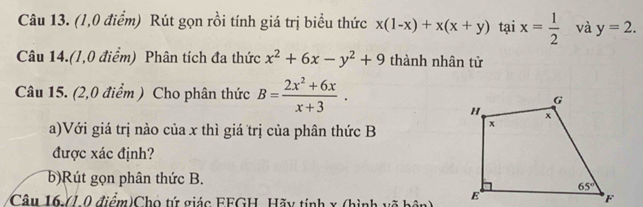 (1,0 điểm) Rút gọn rồi tính giá trị biểu thức x(1-x)+x(x+y) tại x= 1/2  và y=2.
Câu 14.(1,0 điểm) Phân tích đa thức x^2+6x-y^2+9 thành nhân tử
Câu 15. (2,0 điểm ) Cho phân thức B= (2x^2+6x)/x+3 .
a)Với giá trị nào của x thì giá trị của phân thức B
được xác định?
b)Rút gọn phân thức B.
Câu 16 /1 0 điểm)Cho tứ giác FFGH, Hãy tính x (hình võ bện)