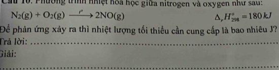 Cầ 10. Phường trình nhiệt hòa học giữa nitrogen và oxygen như sau:
N_2(g)+O_2(g)to 2NO(g)
△ _rH_(298)^o=180kJ
Để phản ứng xảy ra thì nhiệt lượng tối thiều cần cung cấp là bao nhiêu J? 
Trả lời:_ 
_ 
Giải: 
_ 
_