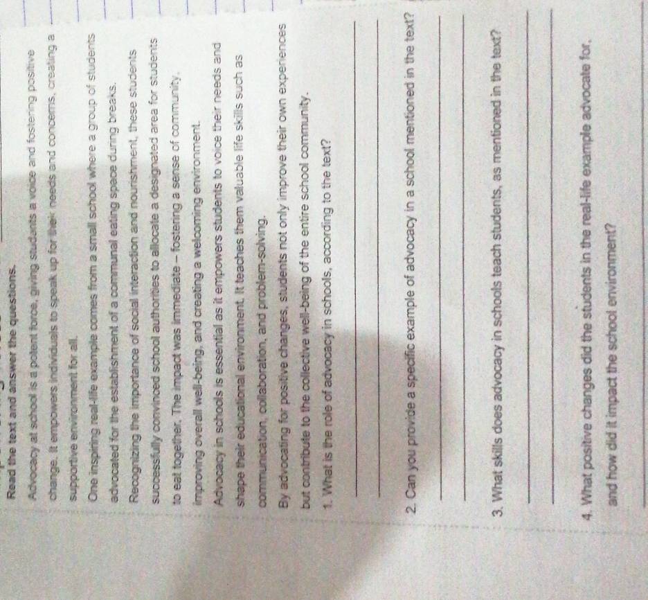 Read the text and answer the questions. 
Advocacy at school is a potent force, giving studants a voice and fostering positive 
change. It empowers individuals to speak up for thek needs and concerns, creating a 
supportive environment for all. 
One inspiring real-life example comes from a small school where a group of students 
advocated for the establishment of a communal eating space during breaks. 
Recognizing the importance of social interaction and nourishment, these students 
successfully convinced school authorities to allocate a designated area for students 
to eat together. The impact was immediate - fostering a sense of community. 
improving overall well-being, and creating a welcoming environment. 
Advocacy in schools is essential as it empowers students to voice their needs and 
shape their educational environment. It teaches them valuable life skills such as 
communication, collaboration, and problem-solving. 
By advocating for positive changes, students not only improve their own experiences 
but contribute to the collective well-being of the entire school community. 
1. What is the role of advocacy in schools, according to the text? 
_ 
_ 
2. Can you provide a specific example of advocacy in a school mentioned in the text? 
_ 
_ 
3. What skills does advocacy in schools teach students, as mentioned in the text? 
_ 
_ 
4. What positive changes did the students in the real-life example advocate for, 
and how did it impact the school environment? 
_
