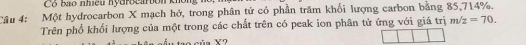 Cộ bao nhiều nydrocarbon kho 
Câu 4: Một hydrocarbon X mạch hở, trong phân tử có phần trăm khối lượng carbon bằng 85, 714%. 
Trên phổ khối lượng của một trong các chất trên có peak ion phân tử ứng với giá trị m/z=70.