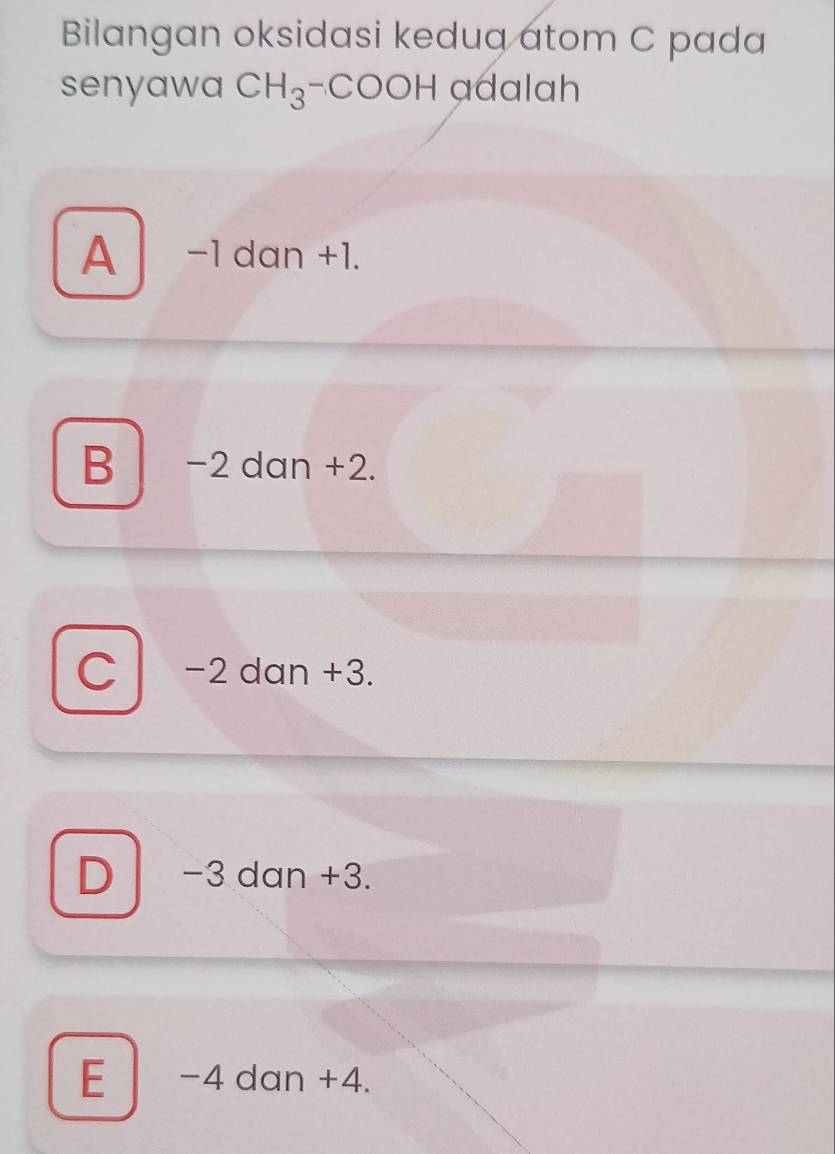 Bilangan oksidasi keduq atom C pada
senyawa CH_3-COOH adalah
A -1 dan +1.
B −2 dan +2.
C −2 dan +3.
D −3 dan +3.
E -4 dan +4.