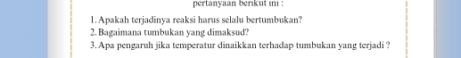 pertanyaan berıkut ını : 
1. Apakah terjadinya reaksi harus selalu bertumbukan? 
2. Bagaimana tumbukan yang dimaksud? 
3. Apa pengaruh jika temperatur dinaikkan terhadap tumbukan yang terjadi ?