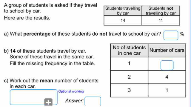 A group of students is asked if they trave
to school by car. 
Here are the results.
a) What percentage of these students do not travel to school by car? □ %
b) 14 of these students travel by car. 
Some of these travel in the same car.
Fill the missing frequency in the table.
c) Work out the mean number of students
in each car.
□
Optional working
Answer: □