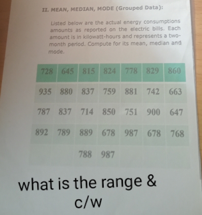 MEAN, MEDIAN, MODE (Grouped Data): 
Listed below are the actual energy consumptions 
amounts as reported on the electric bills. Each 
amount is in kilowatt-hours and represents a two-
month period. Compute for its mean, median and 
mode. 
what is the range & 
c/w