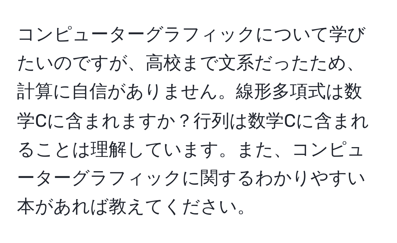 コンピューターグラフィックについて学びたいのですが、高校まで文系だったため、計算に自信がありません。線形多項式は数学Cに含まれますか？行列は数学Cに含まれることは理解しています。また、コンピューターグラフィックに関するわかりやすい本があれば教えてください。