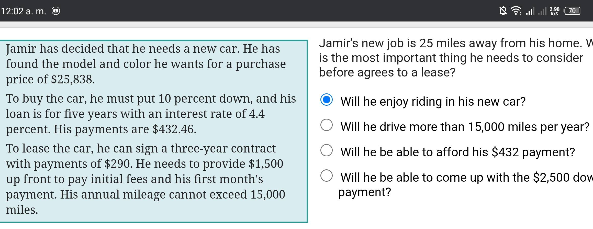 12:02 a. m. 
70 
Jamir has decided that he needs a new car. He has 
Jamir's new job is 25 miles away from his home. V 
found the model and color he wants for a purchase 
is the most important thing he needs to consider 
before agrees to a lease? 
price of $25,838. 
To buy the car, he must put 10 percent down, and his 
Will he enjoy riding in his new car? 
loan is for five years with an interest rate of 4.4
percent. His payments are $432.46. 
Will he drive more than 15,000 miles per year? 
To lease the car, he can sign a three-year contract Will he be able to afford his $432 payment? 
with payments of $290. He needs to provide $1,500
up front to pay initial fees and his first month's Will he be able to come up with the $2,500 dow 
payment. His annual mileage cannot exceed 15,000 payment?
miles.