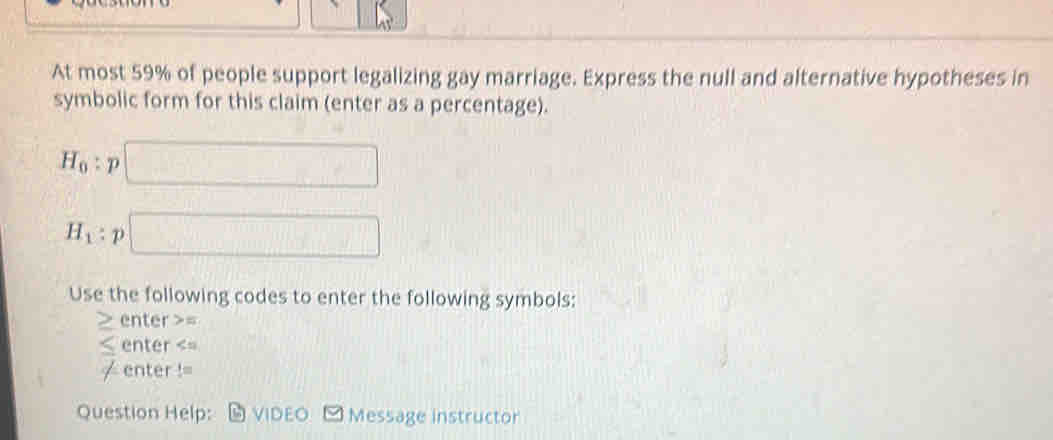 At most 59% of people support legalizing gay marriage. Express the null and alternative hypotheses in 
symbolic form for this claim (enter as a percentage).
H_0:p □
H_1:p□
Use the following codes to enter the following symbols: 
≥ enter >= 
≤ enter