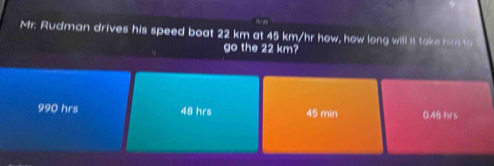 Mr. Rudman drives his speed boat 22 km at 45 km/hr how, how long will it take hire to
go the 22 km?
990 hrs 48 hrs 45 min 0.48 hrs