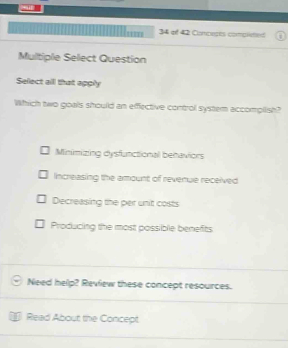 of 42 Compepts complieted a
Multiple Select Question
Select alll that apply
Which two goals should an effective control system accomplish?
Minimizing dysfunctional behaviors
Increasing the amount of revenue received
Decreasing the per unit costs
Producing the most possible benefits
Need help? Review these concept resources.
Read About the Concept