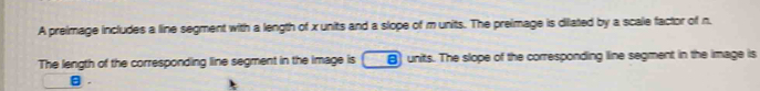 A preimage includes a line segment with a length of x units and a slope of m units. The preimage is dilated by a scale factor of n. 
The length of the corresponding line segment in the image is 8) units. The slope of the corresponding line segment in the image is
θ.