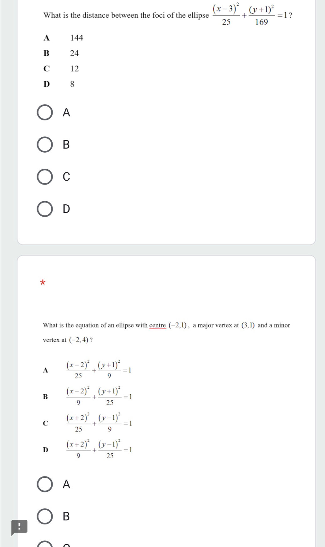 What is the distance between the foci of the ellipse frac (x-3)^225+frac (y+1)^2169=1 ?
A 144
B 24
C 12
D 8
A
B
C
D
*
What is the equation of an ellipse with centre (-2,1) , a major vertex at (3,1) and a minor
vertex at (-2,4) ?
A frac (x-2)^225+frac (y+1)^29=1
B frac (x-2)^29+frac (y+1)^225=1
C frac (x+2)^225+frac (y-1)^29=1
D frac (x+2)^29+frac (y-1)^225=1
A
B
!