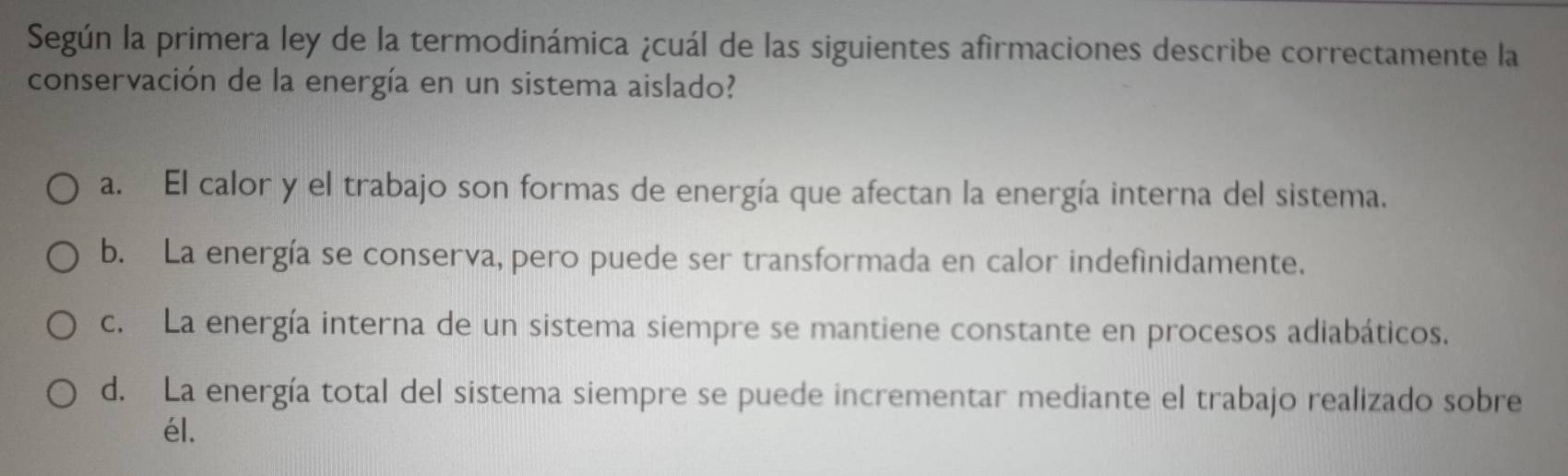 Según la primera ley de la termodinámica ¿cuál de las siguientes afirmaciones describe correctamente la
conservación de la energía en un sistema aislado?
a. El calor y el trabajo son formas de energía que afectan la energía interna del sistema.
b. La energía se conserva, pero puede ser transformada en calor indefinidamente.
c. La energía interna de un sistema siempre se mantiene constante en procesos adiabáticos.
d. La energía total del sistema siempre se puede incrementar mediante el trabajo realizado sobre
él.