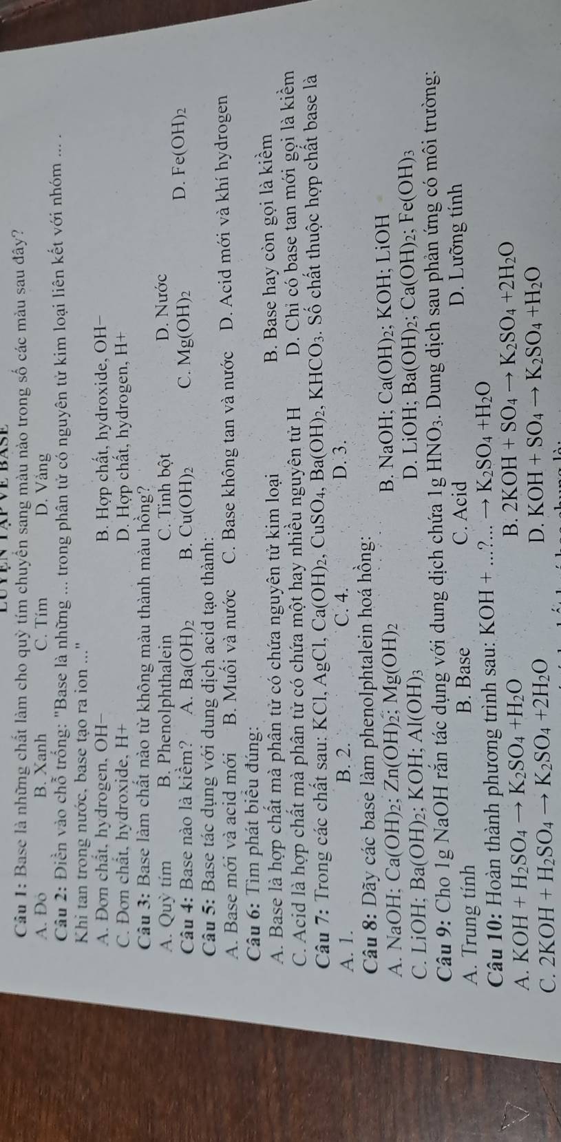 Base là những chất làm cho quỳ tím chuyển sang màu nào trong số các màu sau đây?
A. o B. Xanh C. Tím D. Vång
Câu 2: Điền vào chỗ trống: "Base là những ... trong phân tử cổ nguyên tử kim loại liên kết với nhóm ... .
Khi tan trong nước, base tạo ra ion ..."
A. Đơn chất, hydrogen, OH- B. Hợp chất, hydroxide, OH-
C. Đơn chât, hydroxide, H+ D. Hợp chất, hydrogen, H+
Câu 3: Base làm chất nào từ không màu thành màu hồng?
A. Quỳ tím B. Phenolphthalein C. Tinh bhat partial t D. Nước
Câu 4: Base nào là kiểm? A. Ba(OH)_2 B. Cu(OH)_2 C. Mg(OH)_2
D. Fe(OH)_2
Câu 5: Base tác dụng với dung dịch acid tạo thành:
A. Base mới và acid mới B. Muối và nước C. Base không tan và nước D. Acid mới và khí hydrogen
Câu 6: Tìm phát biểu đúng:
A. Base là hợp chất mà phân tử có chứa nguyên tử kịm loại
B. Base hay còn gọi là kiểm
C. Acid là hợp chất mà phân tử có chứa một hay nhiều nguyên tử H D. Chỉ có base tan mới gọi là kiểm
Câu 7: Trong các chất sau: I XCl,AgCl,Ca(OH)_2 , Cu SO_4,Ba(OH)_2,KHCO_3. Số chất thuộc hợp chất base là
A. 1. B. 2. C. 4. D. 3.
Câu 8: Dãy các base làm phenolphtalein hoá hồng:
A. NaOH; ( Ca(OH)_2 Zn(OH)_2 Mg(OH)_2 B. NaOH; Ca(OH) 2; KOH; LiOH
C. LiOH; Ba(OH)_2; KOH. Al(OH)_3
D. LiOH; Ba(OH) 2; Ca(OH)_2; Fe(OH)_3
Câu 9: Cho 1g NaOH rắn tác dụng với dung dịch chứa 1g HNO_3. Dung dịch sau phản ứng có môi trường:
A. Trung tính B. Base C. Acid D. Lưỡng tính
Câu 10: Hoàn thành phương trình sau: KOH+...?...to K_2SO_4+H_2O
A. KOH+H_2SO_4to K_2SO_4+H_2O B. 2KOH+SO_4to K_2SO_4+2H_2O
C. 2KOH+H_2SO_4to K_2SO_4+2H_2O
D. KOH+SO_4to K_2SO_4+H_2O