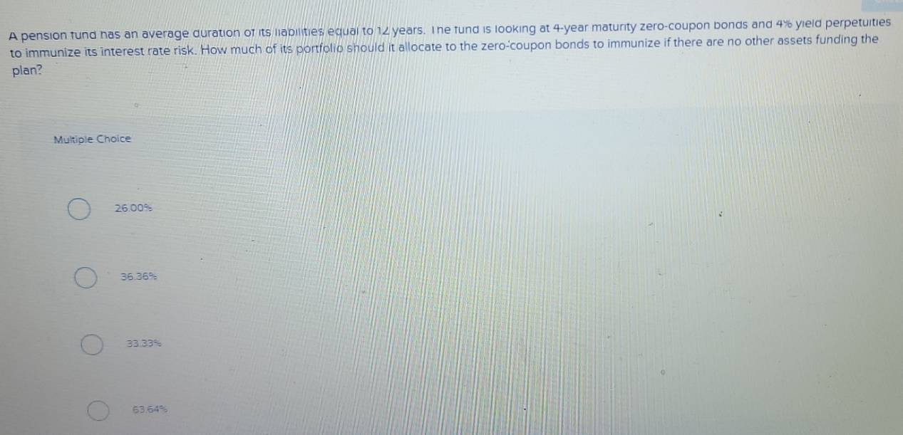 A pension fund has an average duration of its liabilities equal to 12 years. The fund is looking at 4-year maturity zero-coupon bonds and 4% yield perpetuities
to immunize its interest rate risk. How much of its portfolio should it allocate to the zero-'coupon bonds to immunize if there are no other assets funding the
plan?
Multiple Choice
26.00%
36.36%
33.33%
63.64%