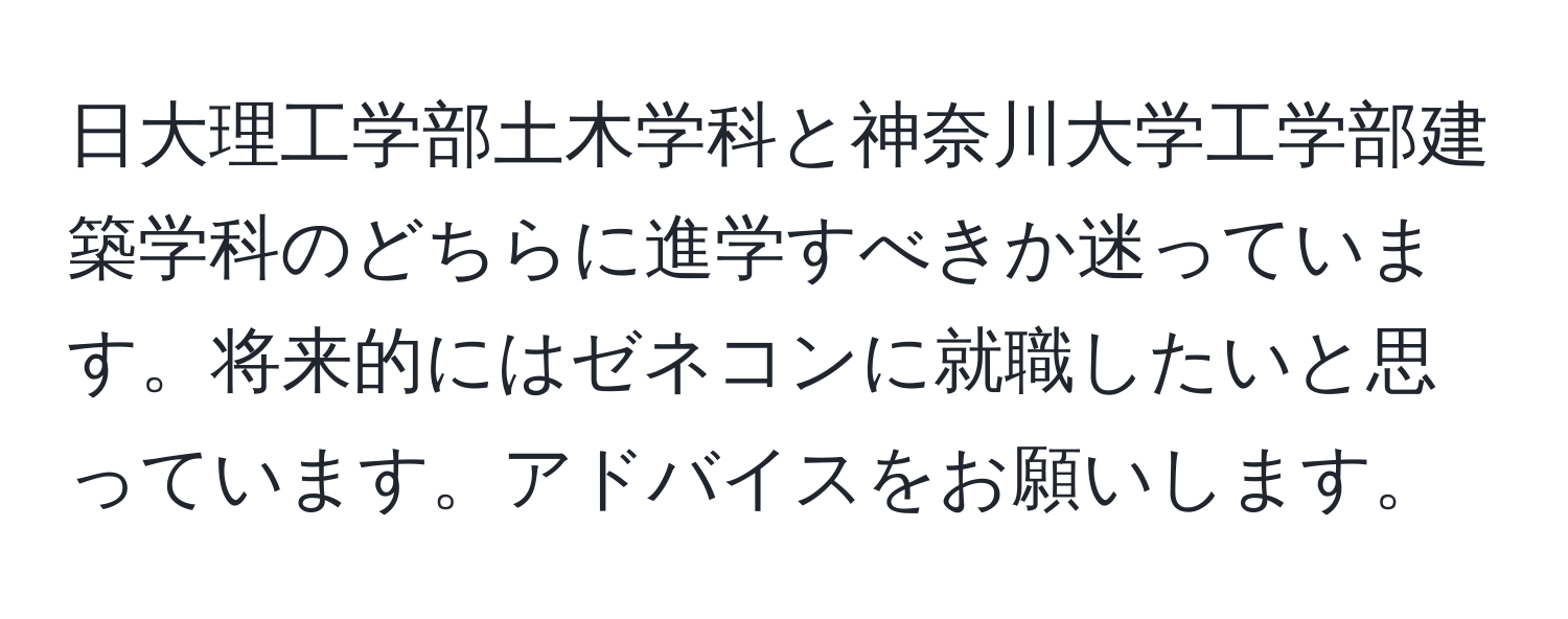 日大理工学部土木学科と神奈川大学工学部建築学科のどちらに進学すべきか迷っています。将来的にはゼネコンに就職したいと思っています。アドバイスをお願いします。