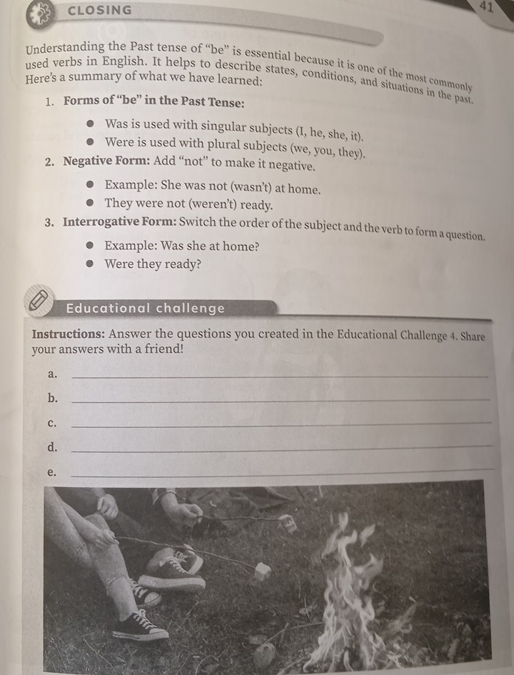 CLOSING 41 
Understanding the Past tense of “be” is essential because it is one of the most commonly 
Here’s a summary of what we have learned: 
used verbs in English. It helps to describe states, conditions, and situations in the past 
1. Forms of “be” in the Past Tense: 
Was is used with singular subjects (I, he, she, it). 
Were is used with plural subjects (we, you, they). 
2. Negative Form: Add “not” to make it negative. 
Example: She was not (wasn’t) at home. 
They were not (weren’t) ready. 
3. Interrogative Form: Switch the order of the subject and the verb to form a question. 
Example: Was she at home? 
Were they ready? 
Educational challenge 
Instructions: Answer the questions you created in the Educational Challenge 4. Share 
your answers with a friend! 
a._ 
b._ 
c. 
_ 
d._ 
e. 
_