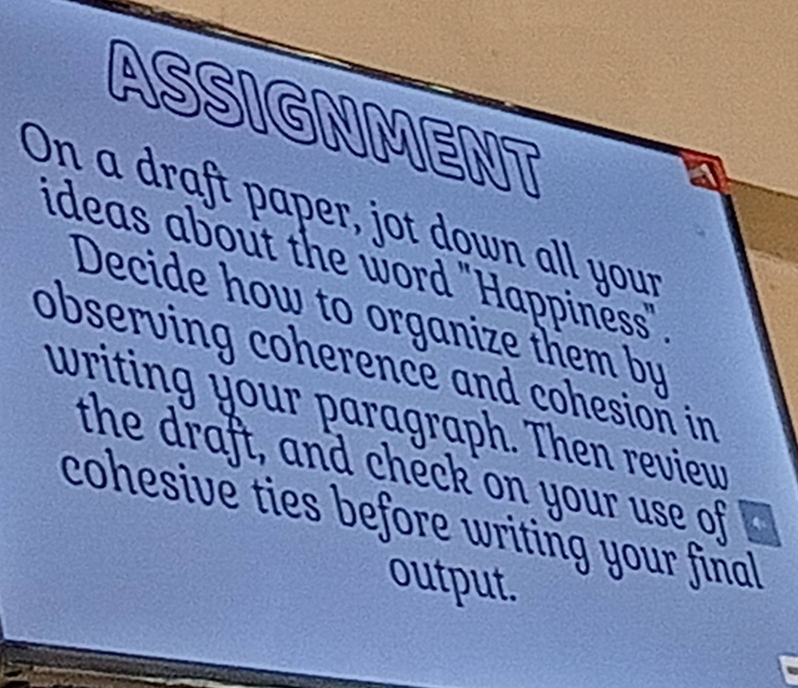 ASSIGNMENT 
On a draft paper, jot down all your 
ideas about the word 'Happinëss' 
Decide how to organize them by 
observing coherence and cohesion in 
writing your paragraph. Then revieur 
the draft, and check on your use of 
cohesive ties before writing your final 
output.