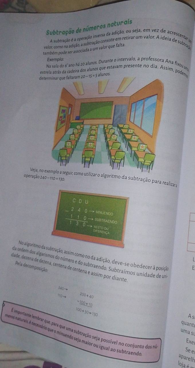 Subtração de números naturais
A subtração é a operação inversa da adição, ou seja, em vez de acrescentar dm
valor, como na adição, a subtração consiste em retirar um valor. A ideia de subtraço
também pode ser associada a um valor que falta.
Exemplo:
Na sala do 6° ano há 20 alunos. Durante o intervalo, a professora Ana fixou um
estrela atrás da cadeira dos alunos que estavam presente no dia. Assim, podemo
determinar que faltaram alunos.
operação 240-110=130:
Veja, nozar o algoritmo da subtração para realizara
beginarrayr 000 -240 hline 130 hline 10 - MINUENDO
SUbTraENDo
RESTO OU DIFERENCA
No algoritmo da subtração, assim como no da adição, deve-se obedecer à posição
da ordem dos algarismos do número e do subtraendo. Subtraímos unidade de um
dade, dezena de dezena, centena de centena e assim por diante Pela decomposição:
E
240to
110to beginarrayr 200+40 -100+10 hline endarray
100+30=130
A s
quant
uma sự
E importante lembrar que, para que uma subtração seja possível no conjunto dos m aparelh
meros naturais, é necessário que o minuendo seja maior ou igual ao subtraendo
Exer
Se e
loja é n