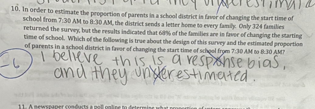 In order to estimate the proportion of parents in a school district in favor of changing the start time of 
school from 7:30 AM to 8:30 AM, the district sends a letter home to every family. Only 324 families 
returned the survey, but the results indicated that 68% of the families are in favor of changing the starting 
time of school. Which of the following is true about the design of this survey and the estimated proportion 
of parents in a school district in favor of changing the start time of school from 7:30 AM to 8:30 AM? 
11. A newspaper conducts a p l on line to de term in e w p