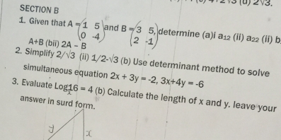 +'2* 10 )2sqrt(3). 
SECTION B 
1. Given that A=beginpmatrix 1&5 0&-4end(pmatrix)^2 and B=beginpmatrix 3&5 2&-1endpmatrix determine (a)i a_12 (ii) a_22 (ii) b
A+B (bii) 2A-B
2. Simplify 2/sqrt(3) (ii) 1/ 2-sqrt(3) (b) Use determinant method to solve 
simultaneous equation 2x+3y=-2, 3x+4y=-6
3. Evaluate log _ 1/x 6=4 (b) Calculate the length of x and y. leave your 
answer in surd form.