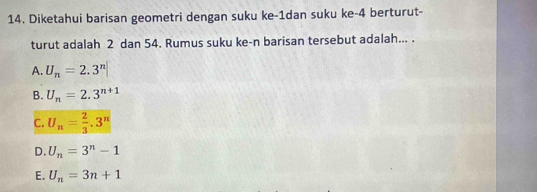 Diketahui barisan geometri dengan suku ke -1dan suku ke- 4 berturut-
turut adalah 2 dan 54. Rumus suku ke-n barisan tersebut adalah... .
A. U_n=2.3^n|
B. U_n=2.3^(n+1)
C. U_n= 2/3 .3^n
D. U_n=3^n-1
E. U_n=3n+1