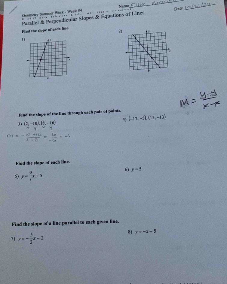 Geometry Summer Work - Week #4 Name 
_ 
Parallel & Perpendicular Slopes & Equations of Lines Date 
_ 
D 2 0 1 7 K 。 
Find the slope of each line. 
2 
1 
Find the slope of the line through each pair of points. 
4) (-17,-5), (15,-13)
3) (2,-10), (8,-16)
Find the slope of each line. 
6) y=5
5) y= 9/5 x+5
Find the slope of a line parallel to each given line. 
7) y=- 5/2 x-2
8) y=-x-5