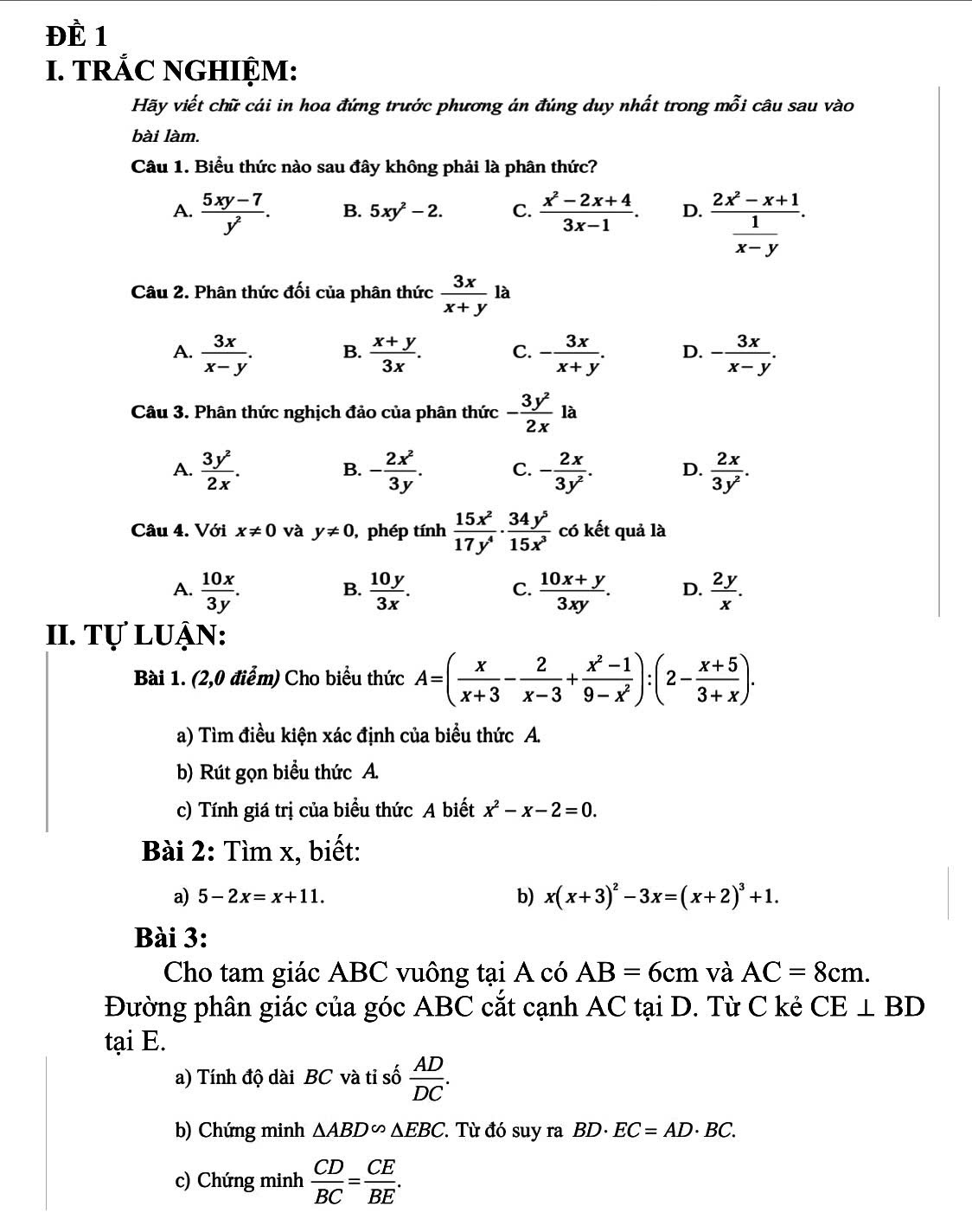 ĐÈ 1
I. TRẢC NGHIỆM:
Hãy viết chữ cái in hoa đứng trước phương án đúng duy nhất trong mỗi câu sau vào
bài làm.
Câu 1. Biểu thức nào sau đây không phải là phân thức?
A.  (5xy-7)/y^2 . B. 5xy^2-2. C.  (x^2-2x+4)/3x-1 . D. frac 2x^2-x+1 1/x-y .
Câu 2. Phân thức đối của phân thức  3x/x+y 1 10 à
A.  3x/x-y . B.  (x+y)/3x . C. - 3x/x+y . D. - 3x/x-y .
Câu 3. Phân thức nghịch đảo của phân thức - 3y^2/2x la
A.  3y^2/2x . - 2x^2/3y . C. - 2x/3y^2 . D.  2x/3y^2 .
B.
Câu 4. Với x!= 0 và y!= 0 , phép tính  15x^2/17y^4 ·  34y^5/15x^3  có kết quả là
A.  10x/3y .  10y/3x .  (10x+y)/3xy . D.  2y/x .
B.
C.
II. Tự luận:
Bài 1. (2,0 điểm) Cho biểu thức A=( x/x+3 - 2/x-3 + (x^2-1)/9-x^2 ):(2- (x+5)/3+x ).
a) Tìm điều kiện xác định của biểu thức A.
b) Rút gọn biểu thức A.
c) Tính giá trị của biểu thức A biết x^2-x-2=0.
Bài 2: Tìm x, biết:
a) 5-2x=x+11. b) x(x+3)^2-3x=(x+2)^3+1.
Bài 3:
Cho tam giác ABC vuông tại A có AB=6cm và AC=8cm.
Đường phân giác của góc ABC cắt cạnh AC tại D. Từ C kẻ CE⊥ BD
tại E.
a) Tính độ dài BC và tỉ số  AD/DC .
b) Chứng minh △ ABD∽ △ EBC Từ đó suy ra BD· EC=AD· BC.
c) Chứng minh  CD/BC = CE/BE .