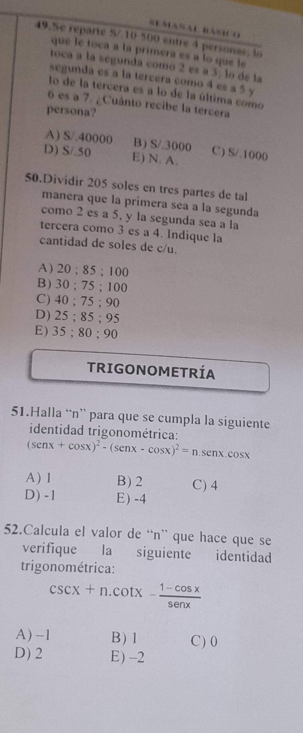 Se reparte S/ 10 500 entré 4 personas, lo
que le toca a la primera es a lo que le
toca a la segunda como 2 es a 3, lo de la
segunda es a la tercera como 4 es a 5 y
to de la tercera es a lo de la última como
6 es a 7. ¿Cuânto recibe la tercera
persona?
A) S/.40000 B) S/.3000 C) S/.1000
D) S/.50 E) N. A.
50.Dividir 205 soles en tres partes de tal
manera que la primera sea a la segunda
como 2 es a 5, y la segunda sea a la
tercera como 3 es a 4. Indique la
cantidad de soles de c/u.
A ) 20; 85; 100
B) 30; 75; 100
C) 40; 75; 90
D) 25; 85; 95
E) 35; 80; 90
TRIGONOMETRÍA
51.Halla “ n ” para que se cumpla la siguiente
identidad trigonométrica:
(sen x+cos x)^2-(sen x-cos x)^2=n.sen x..cos x
A) 1 B) 2 C) 4
D) -1 E) -4
52.Calcula el valor de “ n ” que hace que se
verifique la siguiente identidad
trigonométrica:
csc x+n.cot x- (1-cos x)/senx 
A) -1 B) 1 C) 0
D) 2 E) -2