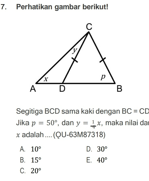 Perhatikan gambar berikut!
Segitiga BCD sama kaki dengan BC=CD
Jika p=50° , dan y= 1/4 x , maka nilai da
x adalah .... (QU -63M87318)
A. 10° D. 30°
B. 15° E. 40°
C. 20°