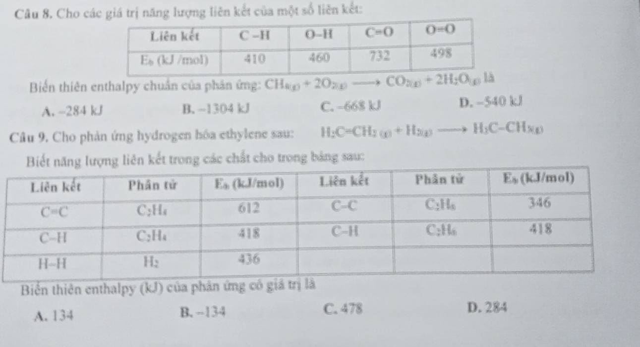 Cho các giá trị năng lượng liên kết của một số liên kết:
Biến thiên enthalpy chuẩn của phân ứng: CH_a(g)+2O_2(g)to CO_2(g)+2H_2O(g)la
A. -284 kJ B. -1304 kJ C. -668 kJ D. -540 kJ
Câu 9. Cho phản ứng hydrogen hóa ethylene sau: H_2C=CH_2(g)+H_2(g)to H_2C-CH_3(g)
ăng lượng liên kết trong các chất cho trong bảng sau:
Biển thiên enthalpy (kJ) của phản ứng
A. 134 B. −134 C. 478 D. 284